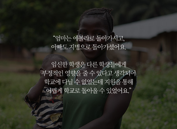 '엄마는 에볼라로 돌아가시고, 아빠도 지병으로 돌아가셨어요. 임신한 학생은 다른 학생들에게 부정적이 영향을 줄 수 있다고 생각되어 학교에 다닐 수 없었는데 지원을 통해 어렵게 학교로 돌아올 수 있었어요.'